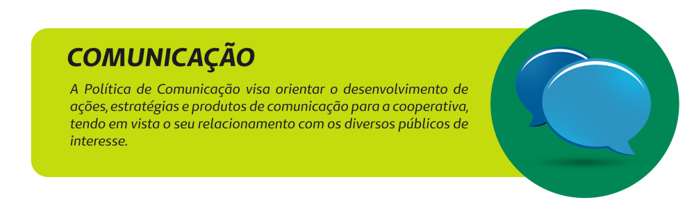 Comunicação. A Política de Comunicação visa orientar o desenvolvimento de ações, estratégias e produtos de comunicação para a cooperativa, tendo em vista o seu relacionamento com os diversos públicos de interesse.