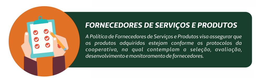 Fornecedores de serviços e produtos. A Política de Fornecedores de Serviços e Produtos visa assegurar que os produtos adquiridos estejam conforme os protocolos da cooperativa, na qual contemplam a seleção, avaliação, desenvolvimento e monitoramento de fornecedores.