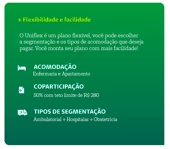 + Flexibilidade e facilidade O Uniflex é um plano flexível, você pode escolher: a abrangência, os tipos de acomodação, a segmentação e a porcentagem de coparticipação que deseja pagar. Você monta seu plano com mais facilidade!   Acomodação: Enfermaria e Apartamento Coparticipação: de 0 a 50% com teto de 220 reais, reajuste anual conforme índice da ANS. Tipos de Segmentação: Ambulatorial + Hospitalar + Obstetrícia ou apenas Ambulatorial